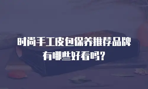 时尚手工皮包保养推荐品牌有哪些好看吗？