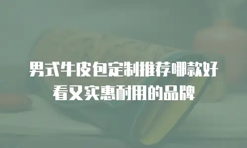 男式牛皮包定制推荐哪款好看又实惠耐用的品牌