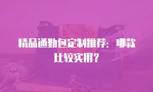 精品通勤包定制推荐：哪款比较实用？