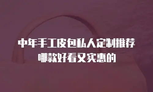 中年手工皮包私人定制推荐哪款好看又实惠的