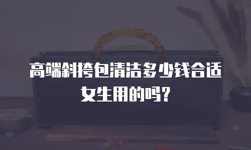 高端斜挎包清洁多少钱合适女生用的吗？