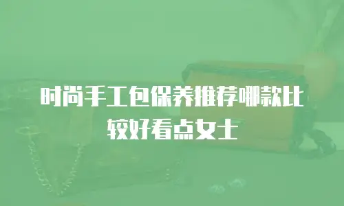 时尚手工包保养推荐哪款比较好看点女士