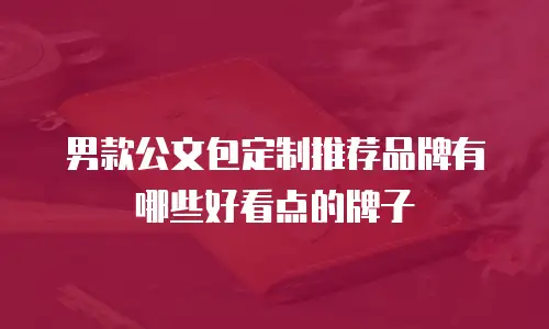 男款公文包定制推荐品牌有哪些好看点的牌子