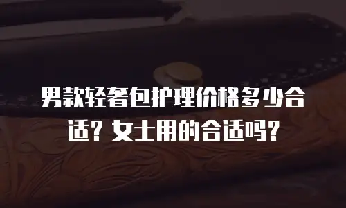男款轻奢包护理价格多少合适？女士用的合适吗？