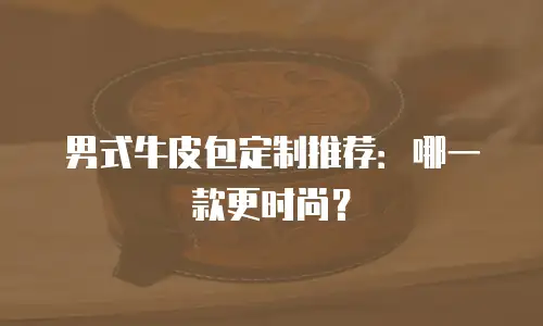 男式牛皮包定制推荐：哪一款更时尚？