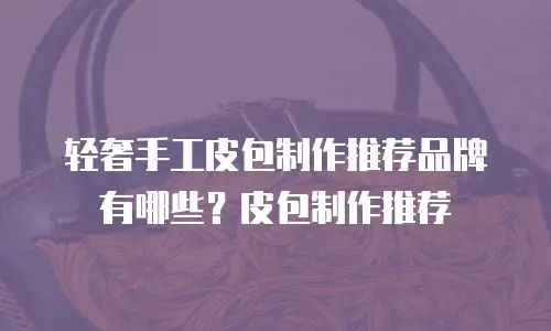 轻奢手工皮包制作推荐品牌有哪些？皮包制作推荐