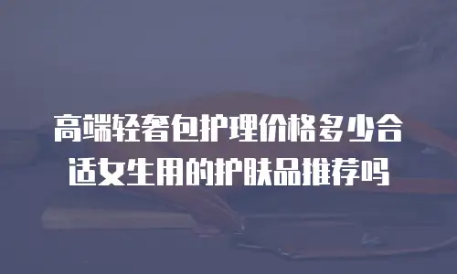 高端轻奢包护理价格多少合适女生用的护肤品推荐吗