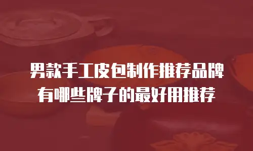 男款手工皮包制作推荐品牌有哪些牌子的最好用推荐