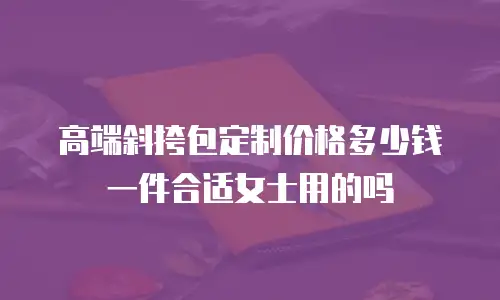 高端斜挎包定制价格多少钱一件合适女士用的吗