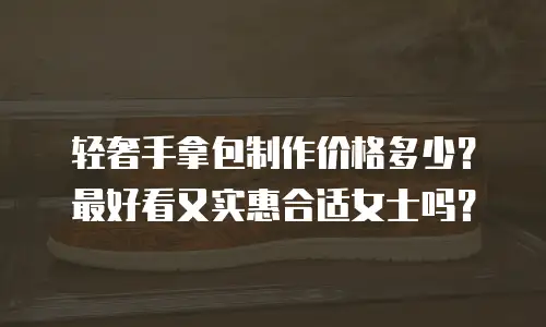 轻奢手拿包制作价格多少？最好看又实惠合适女士吗？