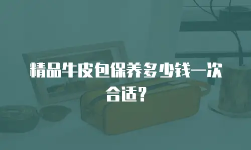 精品牛皮包保养多少钱一次合适？
