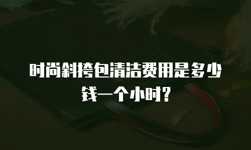 时尚斜挎包清洁费用是多少钱一个小时？
