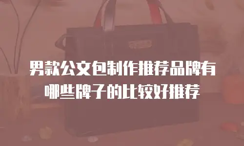 男款公文包制作推荐品牌有哪些牌子的比较好推荐
