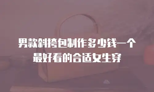 男款斜挎包制作多少钱一个最好看的合适女生穿