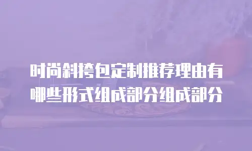 时尚斜挎包定制推荐理由有哪些形式组成部分组成部分