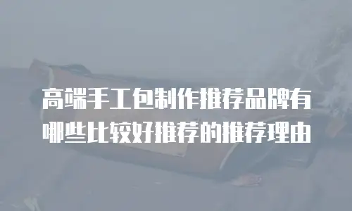 高端手工包制作推荐品牌有哪些比较好推荐的推荐理由