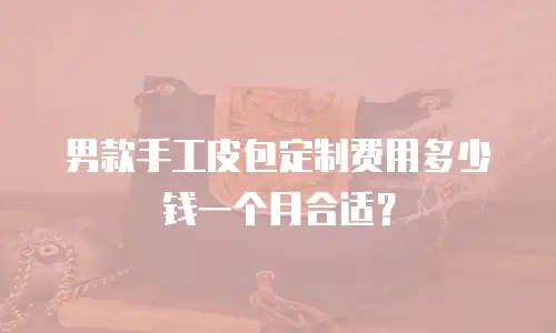 男款手工皮包定制费用多少钱一个月合适？