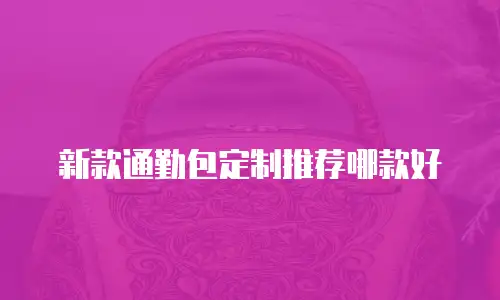 新款通勤包定制推荐哪款好