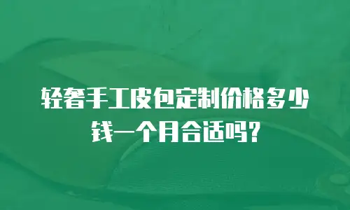 轻奢手工皮包定制价格多少钱一个月合适吗？