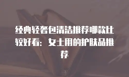 经典轻奢包清洁推荐哪款比较好看：女士用的护肤品推荐