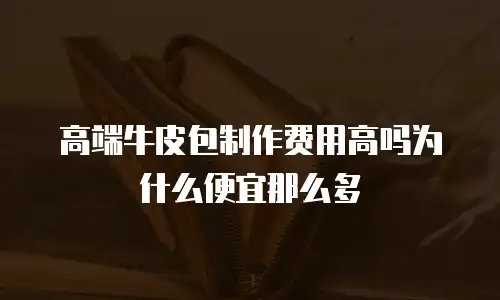 高端牛皮包制作费用高吗为什么便宜那么多