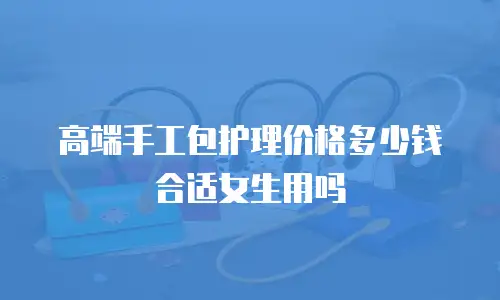 高端手工包护理价格多少钱合适女生用吗