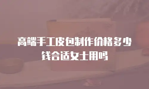 高端手工皮包制作价格多少钱合适女士用吗