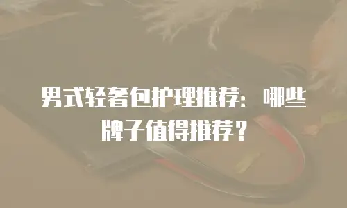 男式轻奢包护理推荐：哪些牌子值得推荐？