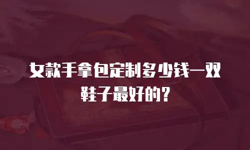 女款手拿包定制多少钱一双鞋子最好的？