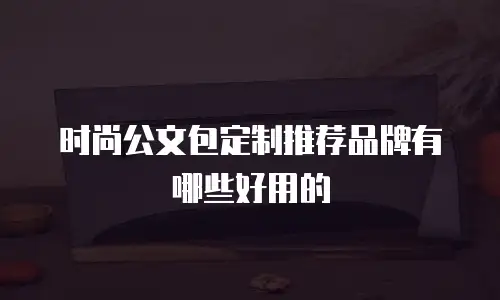 时尚公文包定制推荐品牌有哪些好用的