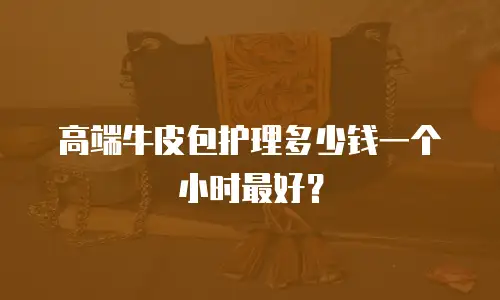 高端牛皮包护理多少钱一个小时最好？