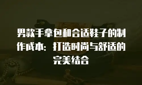 男款手拿包和合适鞋子的制作成本：打造时尚与舒适的完美结合