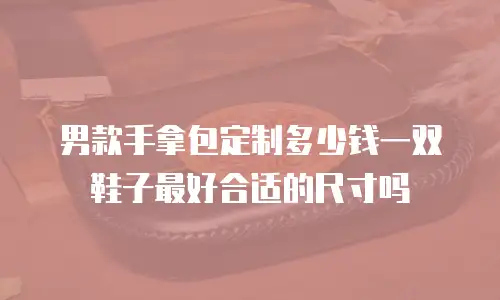 男款手拿包定制多少钱一双鞋子最好合适的尺寸吗