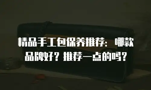 精品手工包保养推荐：哪款品牌好？推荐一点的吗？
