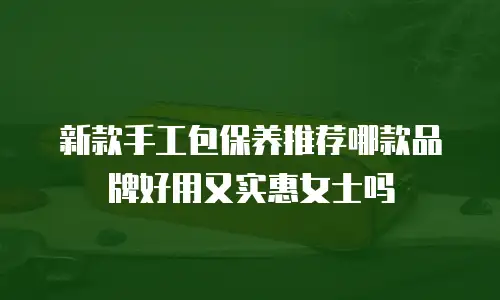 新款手工包保养推荐哪款品牌好用又实惠女士吗