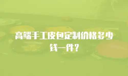 高端手工皮包定制价格多少钱一件？