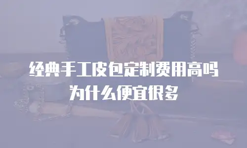 经典手工皮包定制费用高吗为什么便宜很多