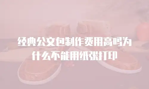 经典公文包制作费用高吗为什么不能用纸张打印