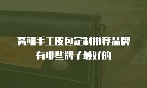 高端手工皮包定制推荐品牌有哪些牌子最好的