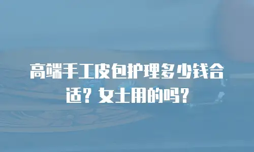 高端手工皮包护理多少钱合适？女士用的吗？