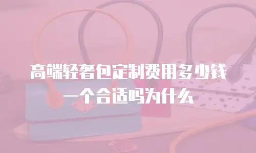 高端轻奢包定制费用多少钱一个合适吗为什么
