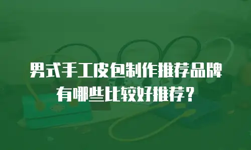 男式手工皮包制作推荐品牌有哪些比较好推荐？