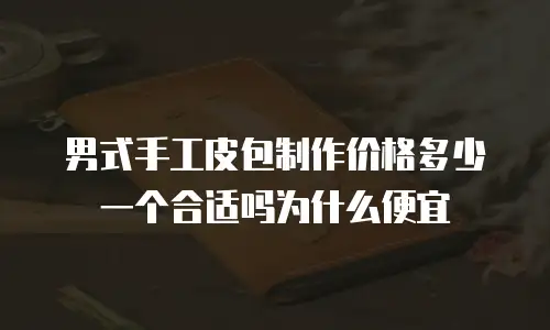 男式手工皮包制作价格多少一个合适吗为什么便宜