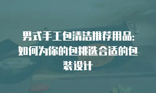 男式手工包清洁推荐用品：如何为你的包挑选合适的包装设计
