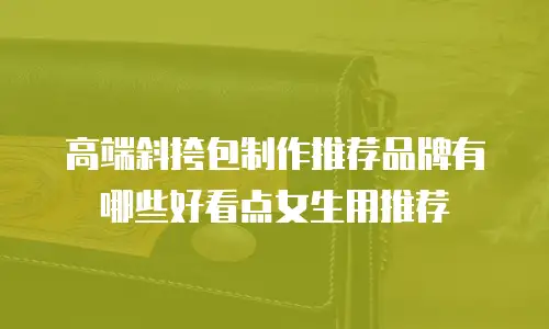 高端斜挎包制作推荐品牌有哪些好看点女生用推荐