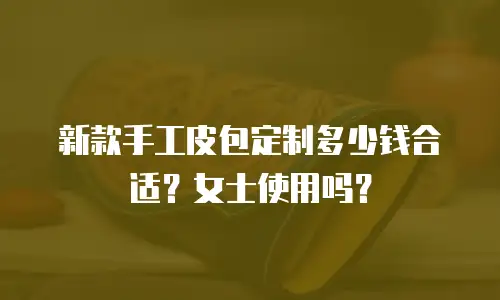 新款手工皮包定制多少钱合适？女士使用吗？