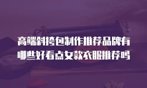 高端斜挎包制作推荐品牌有哪些好看点女款衣服推荐吗