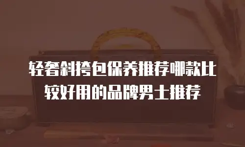 轻奢斜挎包保养推荐哪款比较好用的品牌男士推荐