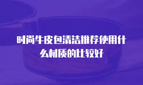 时尚牛皮包清洁推荐使用什么材质的比较好