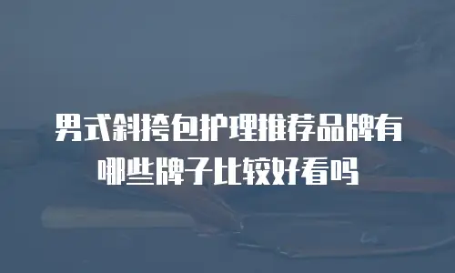 男式斜挎包护理推荐品牌有哪些牌子比较好看吗